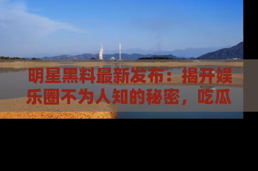 明星黑料最新发布：揭开娱乐圈不为人知的秘密，吃瓜者们请注意！
