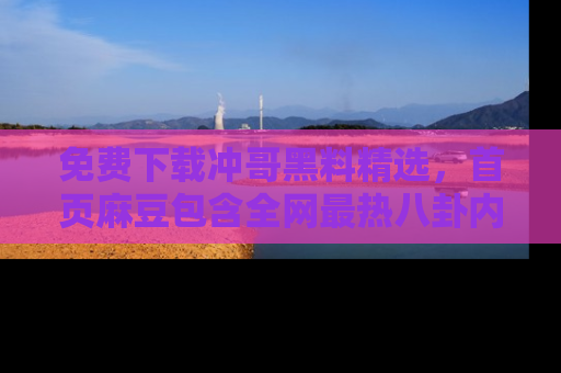 免费下载冲哥黑料精选,首页麻豆包含全网最热八卦内容