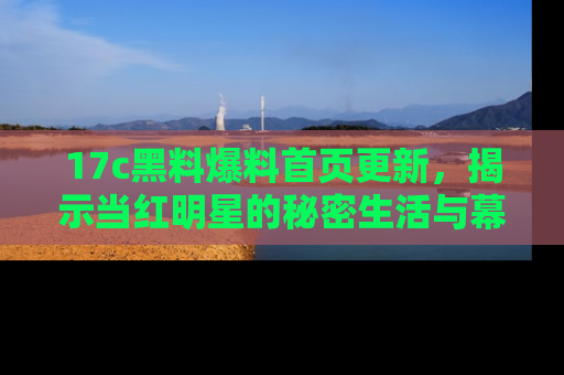 17c黑料爆料首页更新,揭示当红明星的秘密生活与幕后故事