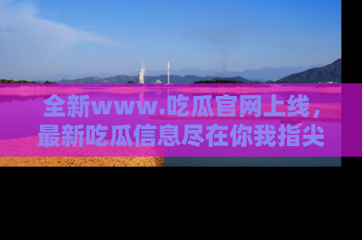 全新www.吃瓜官网上线,最新吃瓜信息尽在你我指尖!