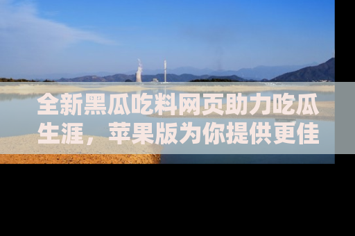 全新黑瓜吃料网页助力吃瓜生涯，苹果版为你提供更佳体验！