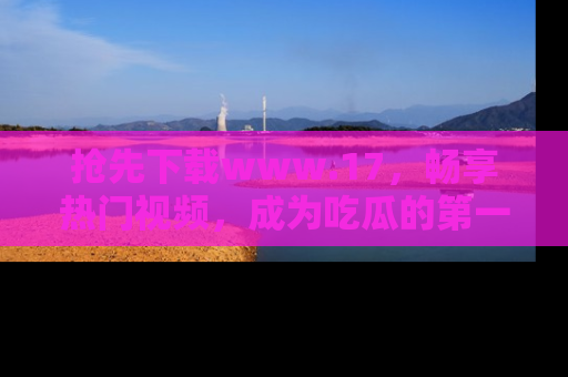 抢先下载www.17，畅享热门视频，成为吃瓜的第一手信息者！