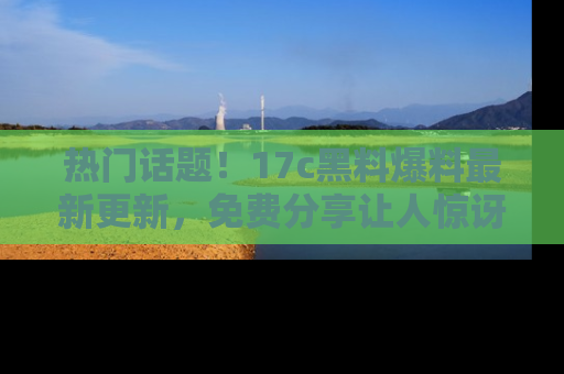 热门话题！17c黑料爆料最新更新，免费分享让人惊讶的事实！