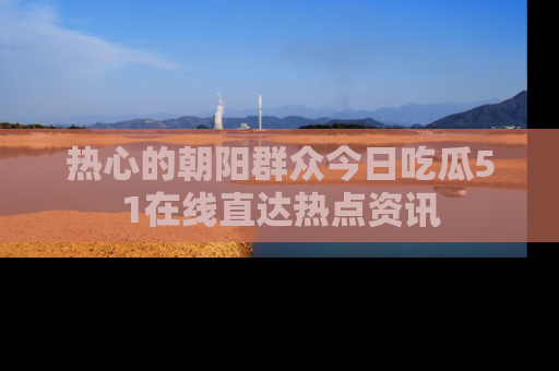 热心的朝阳群众今日吃瓜51在线直达热点资讯