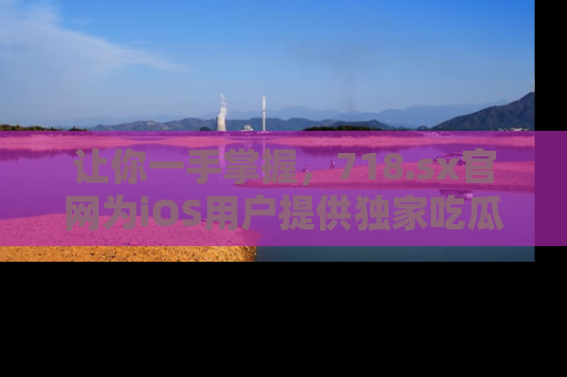 让你一手掌握，718.sx官网为iOS用户提供独家吃瓜内容！