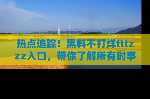 热点追踪！黑料不打烊tttzzz入口，带你了解所有时事动态，赶紧打开网址链接！