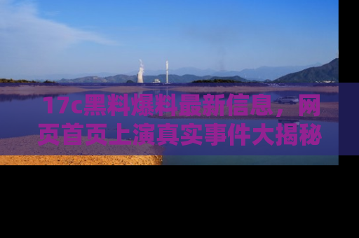 17c黑料爆料最新信息,网页首页上演真实事件大揭秘