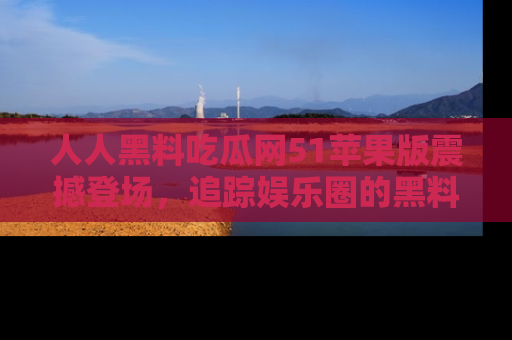 人人黑料吃瓜网51苹果版震撼登场，追踪娱乐圈的黑料与热闻