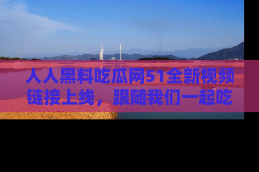 人人黑料吃瓜网51全新视频链接上线,跟随我们一起吃瓜围观!