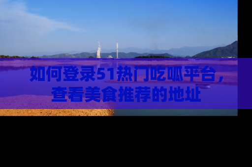 如何登录51热门吃呱平台,查看美食推荐的地址