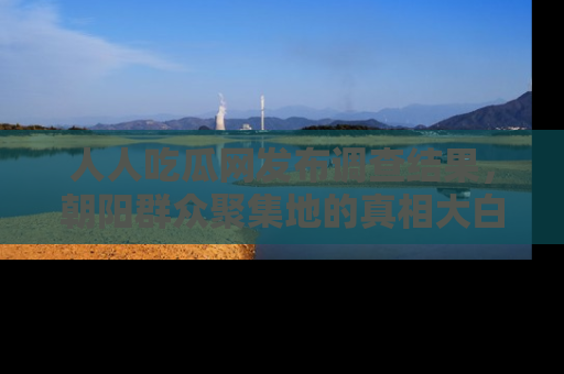 人人吃瓜网发布调查结果，朝阳群众聚集地的真相大白