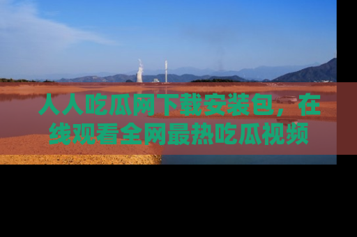 人人吃瓜网下载安装包,在线观看全网最热吃瓜视频
