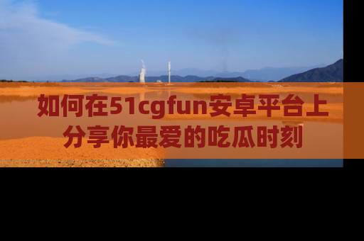 如何在51cgfun安卓平台上分享你最爱的吃瓜时刻