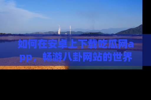 如何在安卓上下载吃瓜网app,畅游八卦网站的世界