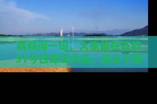 弱弱问一句,大家都在吃的51今日吃瓜大瓜,怎么下载登录才能体验最新入口?