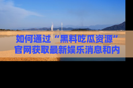 如何通过“黑料吃瓜资源”官网获取最新娱乐消息和内幕爆料