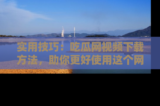 实用技巧:吃瓜网视频下载方法,助你更好使用这个网站