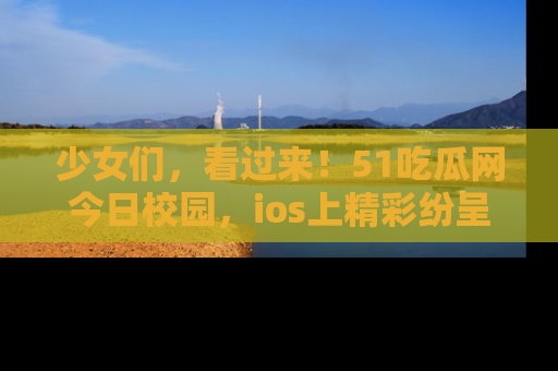少女们,看过来!51吃瓜网今日校园,ios上精彩纷呈!