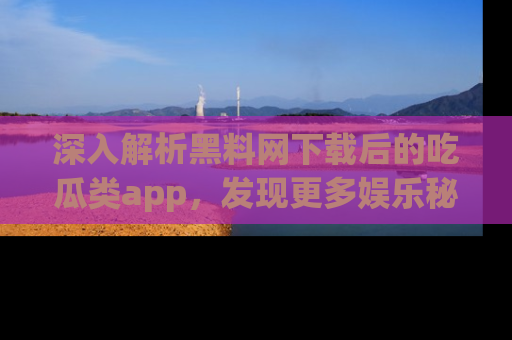 深入解析黑料网下载后的吃瓜类app,发现更多娱乐秘密