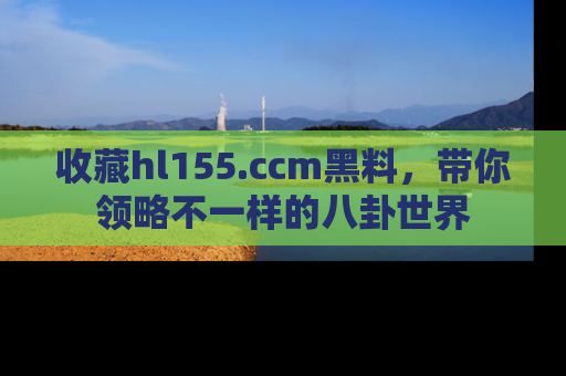收藏hl155.ccm黑料,带你领略不一样的八卦世界