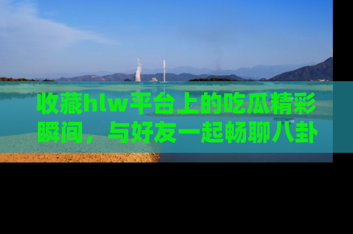 收藏hlw平台上的吃瓜精彩瞬间,与好友一起畅聊八卦趣闻!