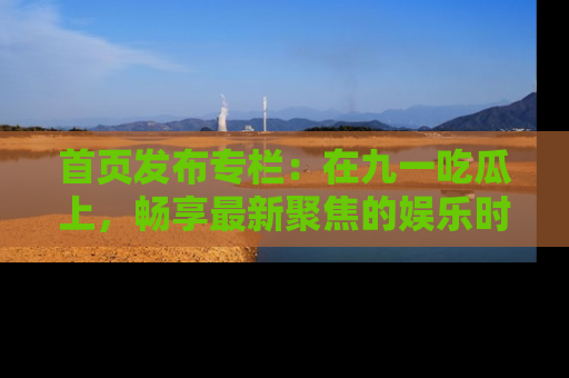 首页发布专栏:在九一吃瓜上,畅享最新聚焦的娱乐时讯