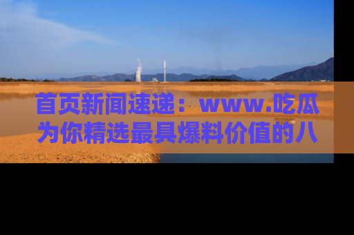 首页新闻速递：www.吃瓜为你精选最具爆料价值的八卦和趣闻！