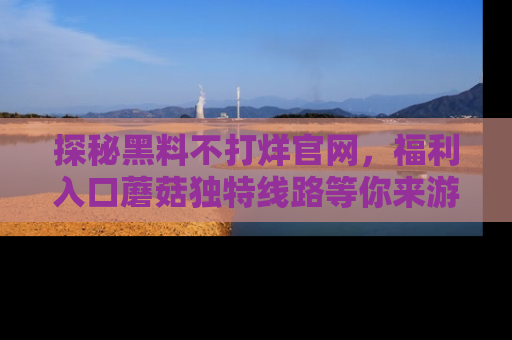 探秘黑料不打烊官网，福利入口蘑菇独特线路等你来游玩！