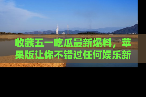 收藏五一吃瓜最新爆料，苹果版让你不错过任何娱乐新闻