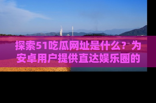 探索51吃瓜网址是什么？为安卓用户提供直达娱乐圈的途径