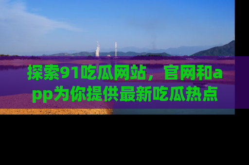 探索91吃瓜网站，官网和app为你提供最新吃瓜热点