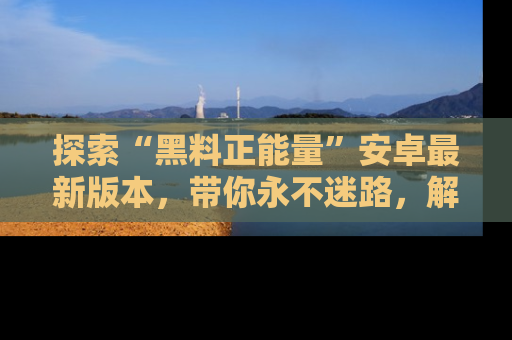 探索“黑料正能量”安卓最新版本，带你永不迷路，解锁无尽秘密！