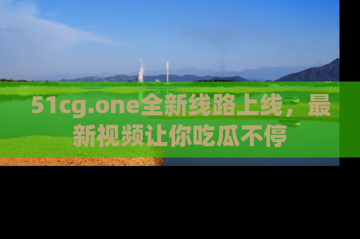 51cg.one全新线路上线,最新视频让你吃瓜不停
