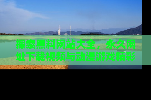 探索黑料网站大全,永久网址下载视频与动漫游戏精彩瞬间!