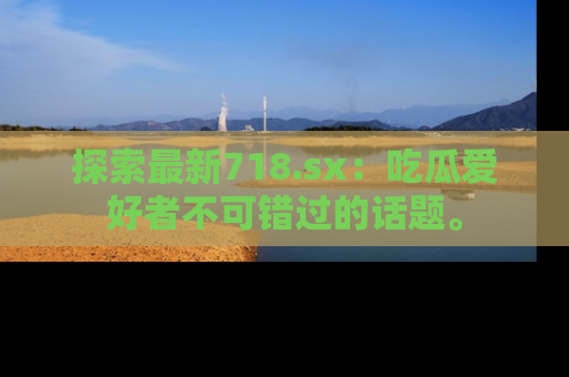 探索最新718.sx:吃瓜爱好者不可错过的话题。