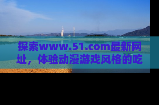 探索www.51.com最新网址,体验动漫游戏风格的吃瓜乐趣!