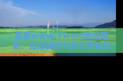 探索www.51com地址更新，吃瓜时刻与你分享热闻