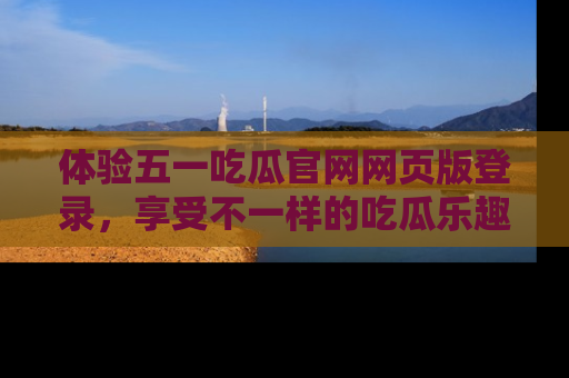 体验五一吃瓜官网网页版登录,享受不一样的吃瓜乐趣与互动体验