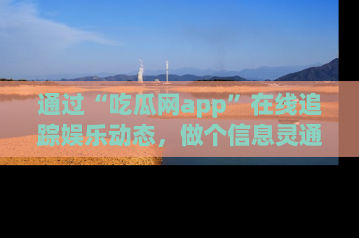 通过“吃瓜网app”在线追踪娱乐动态，做个信息灵通的吃瓜群众！