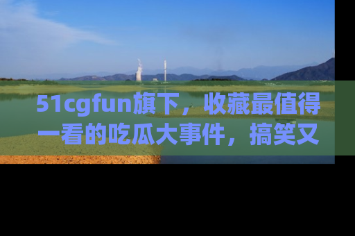 51cgfun旗下,收藏最值得一看的吃瓜大事件,搞笑又精彩!