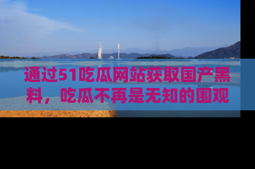 通过51吃瓜网站获取国产黑料，吃瓜不再是无知的围观者