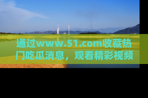 通过www.51.com收藏热门吃瓜消息，观看精彩视频与段子！