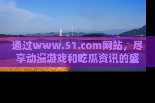 通过www.51.com网站，尽享动漫游戏和吃瓜资讯的盛宴！