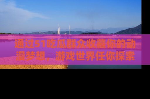 通过51吃瓜群众收藏你的动漫梦想，游戏世界任你探索