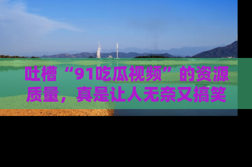 吐槽“91吃瓜视频”的资源质量，真是让人无奈又搞笑！