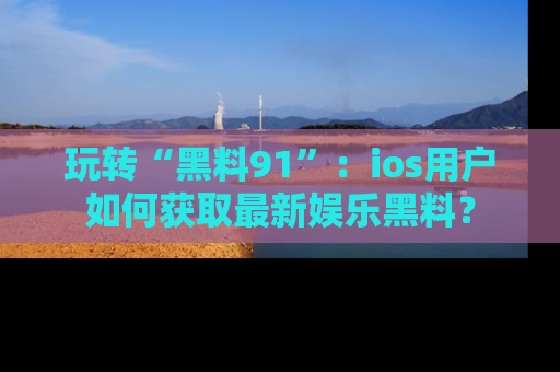 玩转“黑料91”：ios用户如何获取最新娱乐黑料？