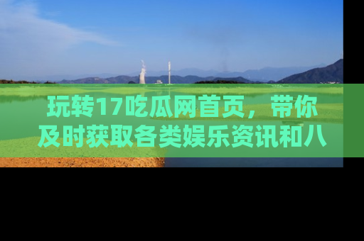 玩转17吃瓜网首页，带你及时获取各类娱乐资讯和八卦故事！