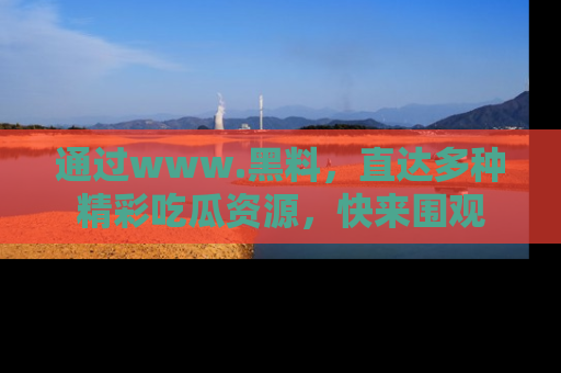 通过www.黑料，直达多种精彩吃瓜资源，快来围观