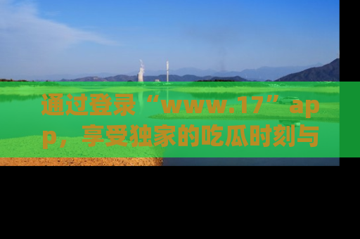 通过登录“www.17”app，享受独家的吃瓜时刻与娱乐资讯！
