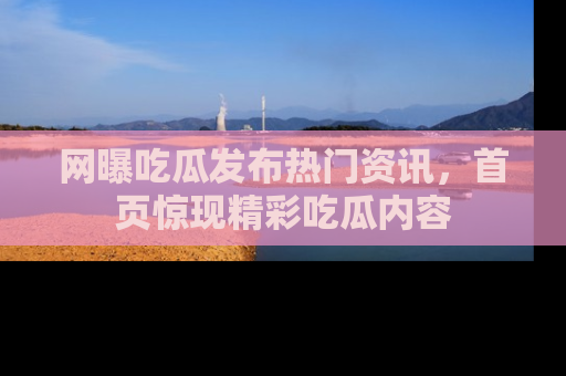 网曝吃瓜发布热门资讯，首页惊现精彩吃瓜内容